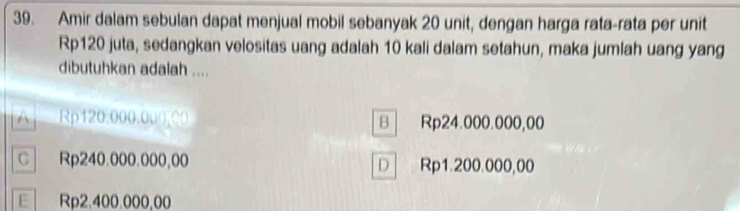 Amir dalam sebulan dapat menjual mobil sebanyak 20 unit, dengan harga rata-rata per unit
Rp120 juta, sedangkan velositas uang adalah 10 kali dalam setahun, maka jumlah uang yang
dibutuhkan adalah ....
Rp120:000.00 ( 00 Rp24.000.000,00
B
C Rp240.000.000,00 Rp1.200.000,00
D
E Rp2.400.000,00