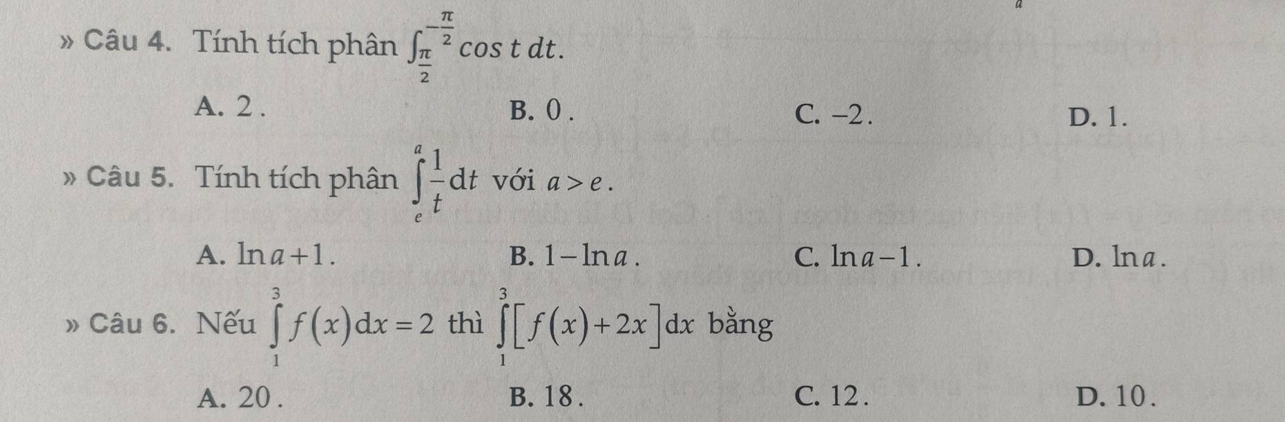 » Câu 4. Tính tích phân ∈t _ π /2 ^- π /2 cos tdt.
A. 2. B. () .
C. -2. D. 1.
» Câu 5. Tính tích phân ∈t _e^(afrac 1)tdt với a>e.
A. ln a+1. B. 1 - lna . C. ln a-1. D. lna.
» Câu 6. Nếu ∈tlimits _1^3f(x)dx=2 thì ∈tlimits _1^3[f(x)+2x]dx bằng
A. 20. B. 18. C. 12. D. 10.