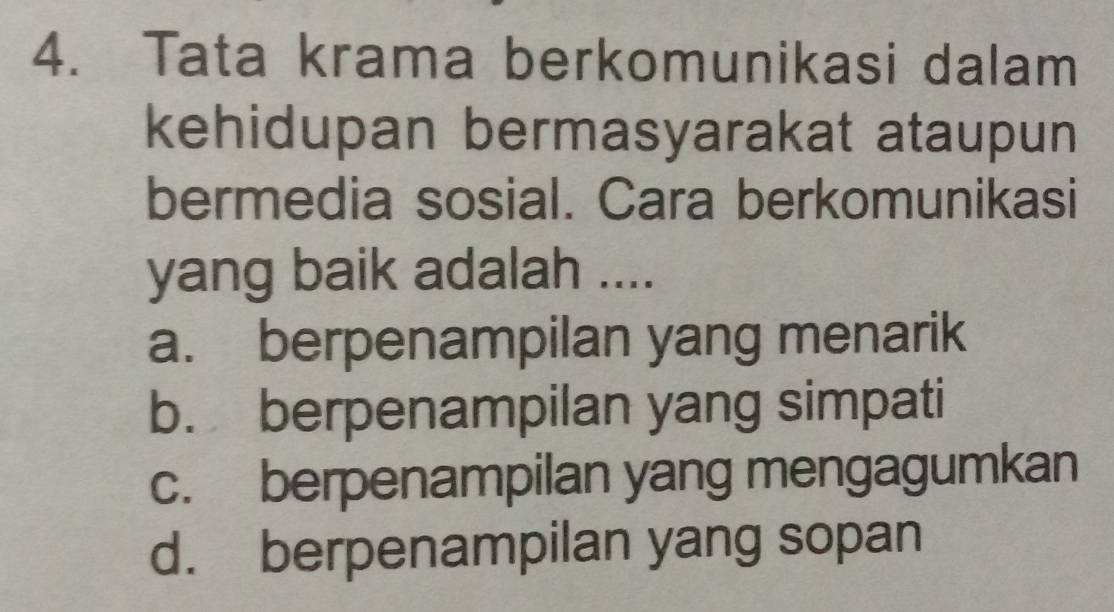 Tata krama berkomunikasi dalam
kehidupan bermasyarakat ataupun
bermedia sosial. Cara berkomunikasi
yang baik adalah ....
a. berpenampilan yang menarik
b. berpenampilan yang simpati
c. berpenampilan yang mengagumkan
d. berpenampilan yang sopan