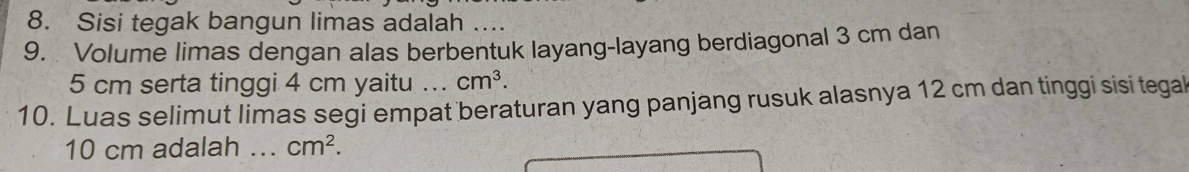 Sisi tegak bangun limas adalah .... 
9. Volume limas dengan alas berbentuk layang-layang berdiagonal 3 cm dan
5 cm serta tinggi 4 cm yaitu ... cm^3. 
10. Luas selimut limas segi empat beraturan yang panjang rusuk alasnya 12 cm dan tinggi sisi tegal
10 cm adalah _ cm^2.