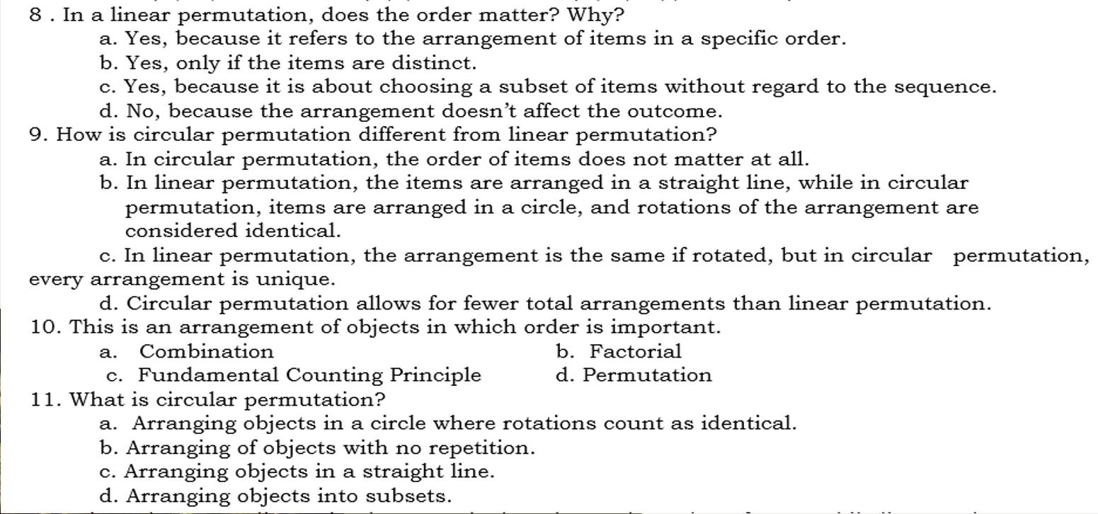 8 . In a linear permutation, does the order matter? Why?
a. Yes, because it refers to the arrangement of items in a specific order.
b. Yes, only if the items are distinct.
c. Yes, because it is about choosing a subset of items without regard to the sequence.
d. No, because the arrangement doesn’t affect the outcome.
9. How is circular permutation different from linear permutation?
a. In circular permutation, the order of items does not matter at all.
b. In linear permutation, the items are arranged in a straight line, while in circular
permutation, items are arranged in a circle, and rotations of the arrangement are
considered identical.
c. In linear permutation, the arrangement is the same if rotated, but in circular permutation,
every arrangement is unique.
d. Circular permutation allows for fewer total arrangements than linear permutation.
10. This is an arrangement of objects in which order is important.
a. Combination b. Factorial
c. Fundamental Counting Principle d. Permutation
11. What is circular permutation?
a. Arranging objects in a circle where rotations count as identical.
b. Arranging of objects with no repetition.
c. Arranging objects in a straight line.
d. Arranging objects into subsets.