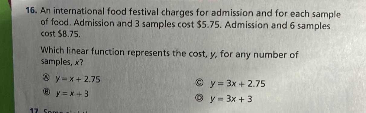 An international food festival charges for admission and for each sample
of food. Admission and 3 samples cost $5.75. Admission and 6 samples
cost $8.75.
Which linear function represents the cost, y, for any number of
samples, x?
A y=x+2.75
y=3x+2.75
Ⓑ y=x+3
D y=3x+3
17