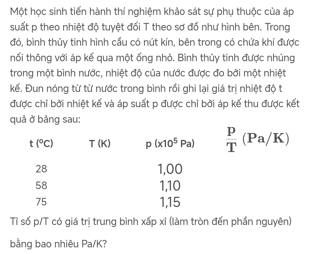 Một học sinh tiến hành thí nghiệm khảo sát sự phụ thuộc của áp
suất p theo nhiệt độ tuyệt đối T theo sơ đồ như hình bên. Trong
đó, bình thủy tinh hình cầu có nút kín, bên trong có chứa khí được
tối thông với áp kế qua một ống nhỏ. Bình thủy tinh được nhúng
trong một bình nước, nhiệt độ của nước được đo bởi một nhiệt
kế. Đun nóng từ từ nước trong bình rồi ghi lại giá trị nhiệt độ t
được chỉ bởi nhiệt kế và áp suất p được chỉ bởi áp kế thu được kết
quả ở bảng sau:
Tỉ số p/T có giá trị trung bình xấp xỉ (làm tròn đến phần nguyên)
bằng bao nhiêu Pa/K?