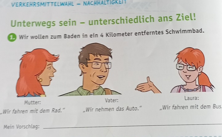 VerKeHrSMiTTELWäHL - NAchHältigken 
Unterwegs sein - unterschiedlich ans Ziel! 
Wir wollen zum Baden in ein 4 Kilometer entferntes Schwimmbad. 
Mutter: Vater: 
Laura: 
Wir fahren mit dem Rad." Wir nehmen das Auto." „Wir fahren mit dem Bus. 
Mein Vorschlag: 
_