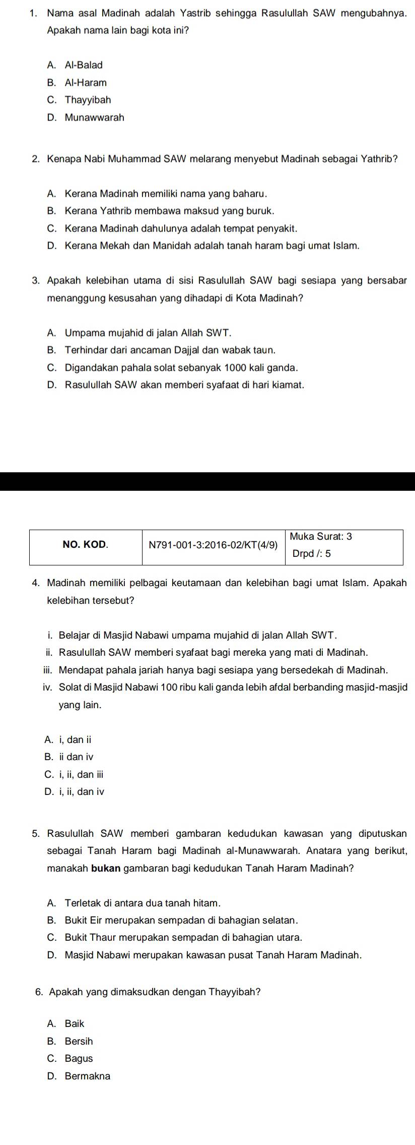 Nama asal Madinah adalah Yastrib sehingga Rasulullah SAW mengubahnya.
Apakah nama lain bagi kota ini?
A. Al-Balad
B. Al-Haram
C. Thayyibah
D. Munawwarah
2. Kenapa Nabi Muhammad SAW melarang menyebut Madinah sebagai Yathrib?
A. Kerana Madinah memiliki nama yang baharu.
B. Kerana Yathrib membawa maksud yang buruk.
C. Kerana Madinah dahulunya adalah tempat penyakit.
D. Kerana Mekah dan Manidah adalah tanah haram bagi umat Islam.
3. Apakah kelebihan utama di sisi Rasulullah SAW bagi sesiapa yang bersabar
menanggung kesusahan yang dihadapi di Kota Madinah?
A. Umpama mujahid di jalan Allah SWT.
B. Terhindar dari ancaman Dajjal dan wabak taun.
C. Digandakan pahala solat sebanyak 1000 kali ganda.
D. Rasulullah SAW akan memberi syafaat di hari kiamat.
4. Madinah memiliki pelbagai keutamaan dan kelebihan bagi umat Islam. Apakah
kelebihan tersebut?
i. Belajar di Masjid Nabawi umpama mujahid di jalan Allah SWT.
ii. Rasulullah SAW memberi syafaat bagi mereka yang mati di Madinah.
iii. Mendapat pahala jariah hanya bagi sesiapa yang bersedekah di Madinah.
iv. Solat di Masjid Nabawi 100 ribu kali ganda lebih afdal berbanding masjid-masjid
yang lain.
A. i, dan ii
B. ⅱdan iv
C. i, ii, dan iii
D. i, ii, dan iv
5. Rasulullah SAW memberi gambaran kedudukan kawasan yang diputuskan
sebagai Tanah Haram bagi Madinah al-Munawwarah. Anatara yang berikut,
manakah bukan gambaran bagi kedudukan Tanah Haram Madinah?
B. Bukit Eir merupakan sempadan di bahagian selatan.
C. Bukit Thaur merupakan sempadan di bahagian utara.
D. Masjid Nabawi merupakan kawasan pusat Tanah Haram Madinah.
6. Apakah yang dimaksudkan dengan Thayyibah?
A. Baik
B. Bersih
C. Bagus
D. Bermakna