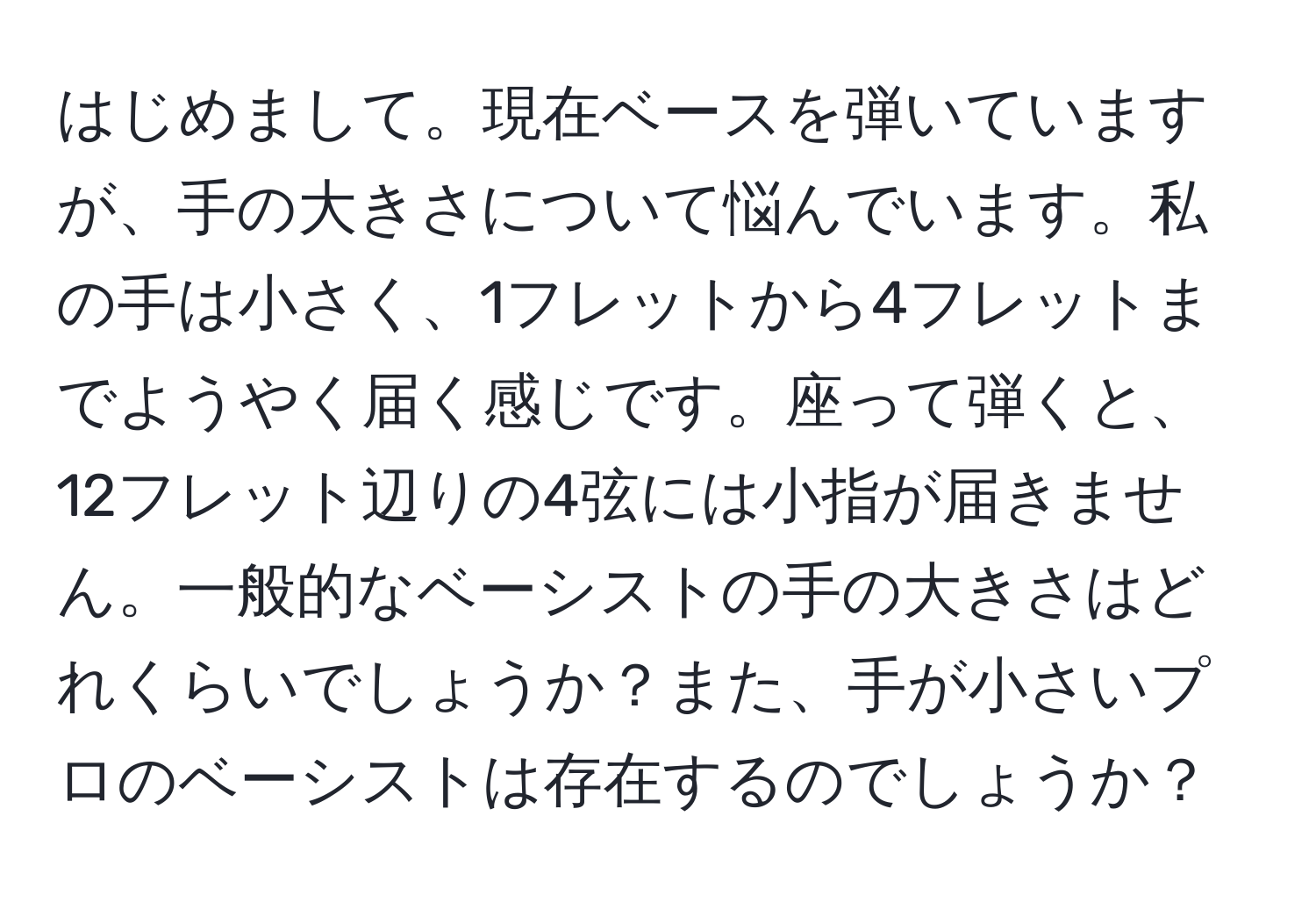 はじめまして。現在ベースを弾いていますが、手の大きさについて悩んでいます。私の手は小さく、1フレットから4フレットまでようやく届く感じです。座って弾くと、12フレット辺りの4弦には小指が届きません。一般的なベーシストの手の大きさはどれくらいでしょうか？また、手が小さいプロのベーシストは存在するのでしょうか？