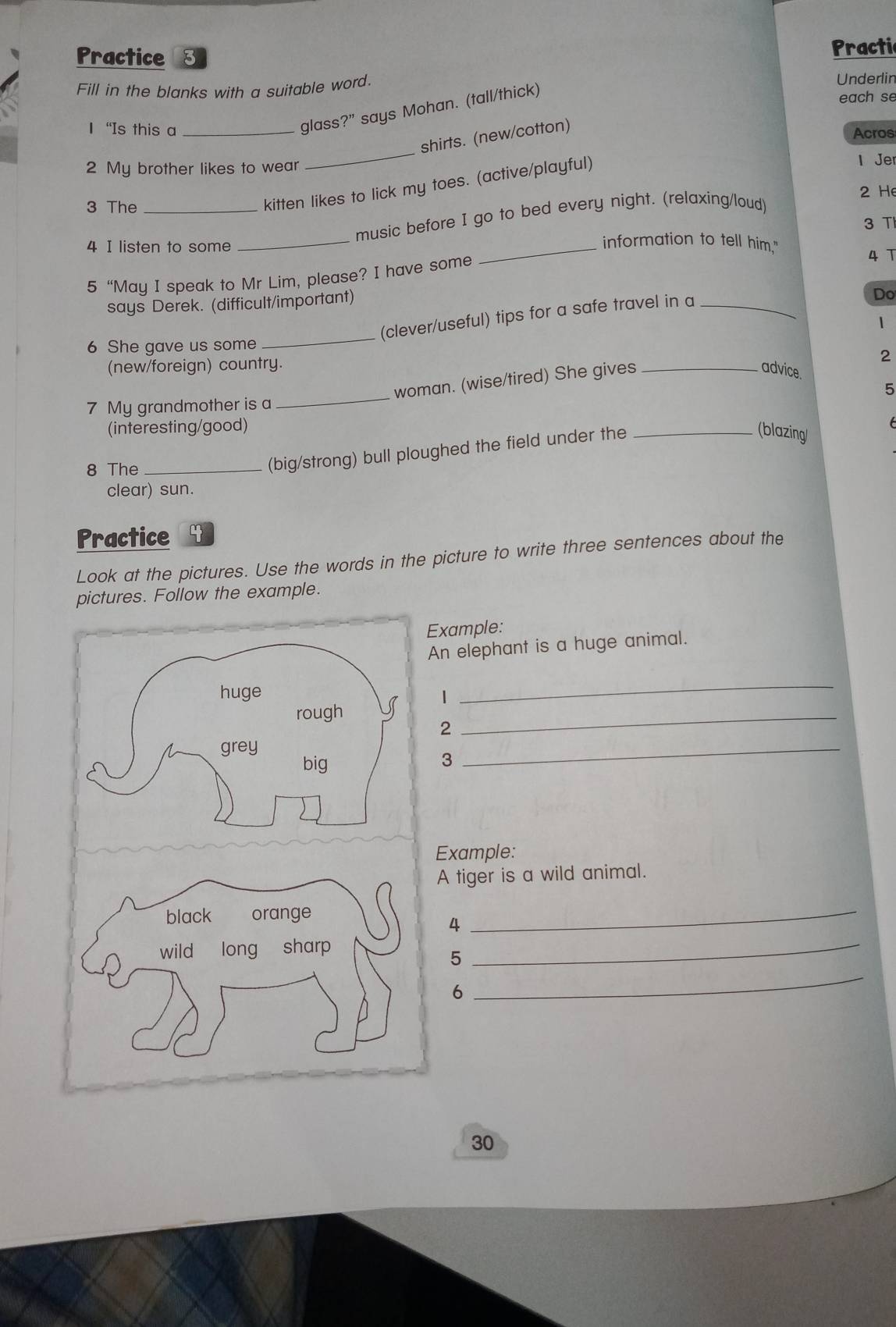 Practice 8 Practic 
Fill in the blanks with a suitable word. Underlir 
glass ?'' says Mohan. (tall/thick) 
each se 
1 “Is this a _Acros 
_ 
shirts. (new/cotton) 
2 My brother likes to wear l Jer 
3 The_ 
kitten likes to lick my toes. (active/playful) 
2 He 
_ 
music before I go to bed every night. (relaxing/loud) 
3 T 
4 I listen to some 
_information to tell him." 
5 “May I speak to Mr Lim, please? I have some 
4 T 
says Derek. (difficult/important) 
(clever/useful) tips for a safe travel in a_ 
Do 
1 
6 She gave us some 
_ 
(new/foreign) country. 
2 
woman. (wise/tired) She gives_ 
advice. 
5 
7 My grandmother is a 
_ 
(interesting/good) 

8 The_ 
(big/strong) bull ploughed the field under the_ 
(blazing 
clear) sun. 
Practice y 
Look at the pictures. Use the words in the picture to write three sentences about the 
pictures. Follow the example. 
Example: 
An elephant is a huge animal. 
1 
_ 
_ 
2 
3 
Example: 
A tiger is a wild animal. 
4 
_ 
_ 
_ 
5 
6 
30