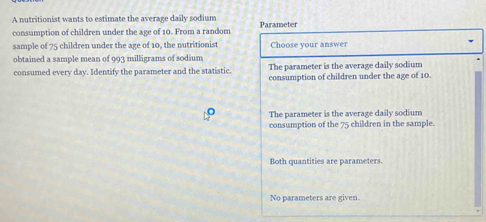 A nutritionist wants to estimate the average daily sodium
consumption of children under the age of 10. From a random Parameter
sample of 75 children under the age of 10, the nutritionist Choose your answer
obtained a sample mean of 993 milligrams of sodium
consumed every day. Identify the parameter and the statistic. The parameter is the average daily sodium
consumption of children under the age of 10.
The parameter is the average daily sodium
consumption of the 75 children in the sample.
Both quantities are parameters.
No parameters are given.