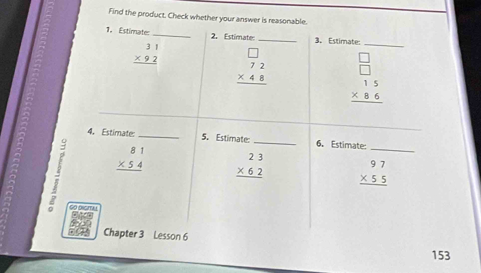 Find the product. Check whether your answer is reasonable. 
1. Estimate: _2. Estimate: _3. Estimate:
beginarrayr 31 * 92 hline endarray
beginarrayr □  72 * 48 hline endarray
_
beginarrayr □  □  15 * 86 hline endarray
_ 
4. Estimate: _5. Estimate: _6. Estimate:

beginarrayr 81 * 54 hline endarray
beginarrayr 23 * 62 hline endarray
_
beginarrayr 97 * 55 hline endarray
GO DIGITAL 
Chapter 3 Lesson 6 
153