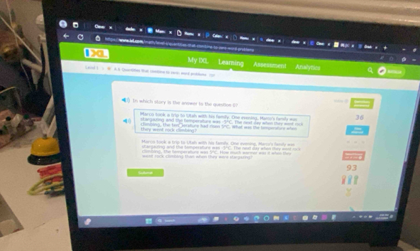 A=x:P 1 A.5 Quantities that clmblee t zwin wonl problans 25
In which story is the answer to the question O?
36
Marco took a trip to Utah with his family. One evening, Marco's family was - 1/2 a+frac 5 The de d da y when they wet r 
stargazing and the temperature was What was the temperature when
they went rack climbing? climbing, the ten aerature had dses 9°C
Marco took a trip to Utah with his family. One evening, Marce's family was
Mangaring and the temperature was How much warmer was it when they . The ned day when they wt cck
-2∠ C
climbing, the temperature was DC
went rock clmbing than when they were stargazing?
93
Submet