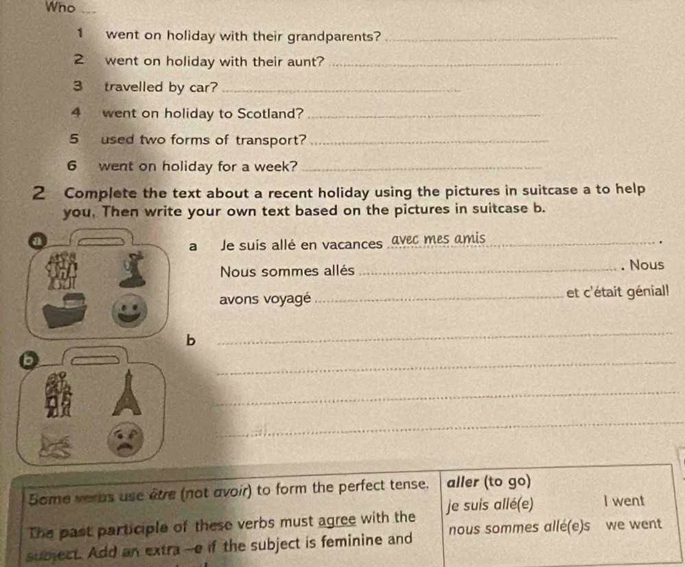 Who 
1 went on holiday with their grandparents?_ 
2 went on holiday with their aunt?_ 
3 travelled by car?_ 
4 went on holiday to Scotland?_ 
5 used two forms of transport?_ 
6 went on holiday for a week?_ 
2 Complete the text about a recent holiday using the pictures in suitcase a to help 
you. Then write your own text based on the pictures in suitcase b. 
a Je suis allé en vacances avec mes amis_ 
. 
Nous sommes allés _. Nous 
avons voyagé_ et c'était génial! 
b 
_ 
_ 
_ 
_ 
Some verus use être (not avoir) to form the perfect tense. aller (to go) 
je suis allé(e) I went 
The past participle of these verbs must agree with the 
subject. Add an extra --e if the subject is feminine and nous sommes alle(e)s we went