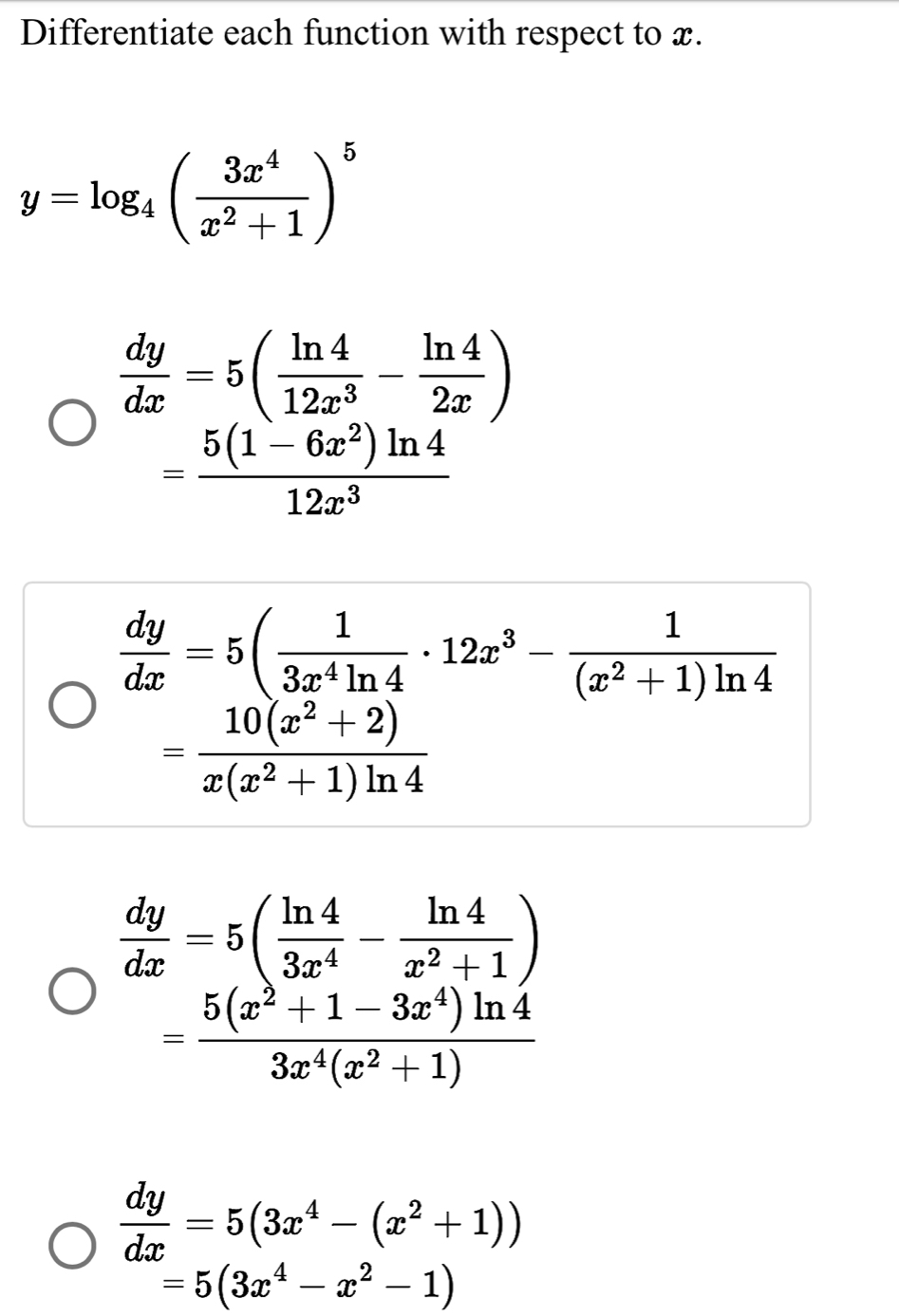 Differentiate each function with respect to x.
y=log _4( 3x^4/x^2+1 )^5
 dy/dx =5( ln 4/12x^3 - ln 4/2x )
= (5(1-6x^2)ln 4)/12x^3 
 dy/dx =5( 1/3x^4ln 4 · 12x^3- 1/(x^2+1)ln 4 
= (10(x^2+2))/x(x^2+1)ln 4 
 dy/dx =5( ln 4/3x^4 - ln 4/x^2+1 )
= (5(x^2+1-3x^4)ln 4)/3x^4(x^2+1) 
 dy/dx =5(3x^4-(x^2+1))
=5(3x^4-x^2-1)