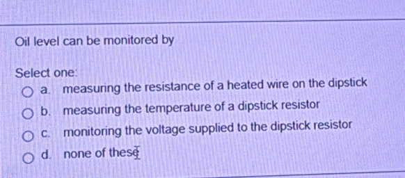 Oil level can be monitored by
Select one:
a. measuring the resistance of a heated wire on the dipstick
b. measuring the temperature of a dipstick resistor
c. monitoring the voltage supplied to the dipstick resistor
d. none of these