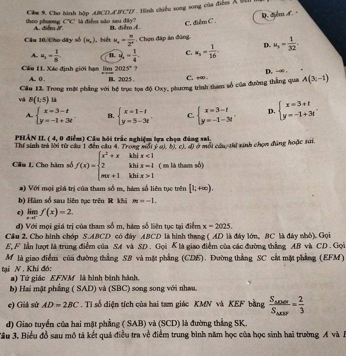 Cho hình hộp ABCD.A B'C'D' Hình chiếu song song của điểm X tie
D. đjểm A. 
theo phương C'C là điểm não sau đây? C. △ iemC
A. điểm B'. B. điểm /
Câu 10. Cho dây số (u_n) , biết u_n= n/2^n  Chọn đáp án đúng.
A. u_3= 1/8 . B. y_4= 1/4 . C. u_s= 1/16 . D. u_s= 1/32 .
Câu 11. Xác định giới hạn limlimits _nto +∈fty 2025^n ?
A. 0 . B. 2025 .
C. +∞ . D. -∞ .
Câu 12. Trong mặt phẳng với hệ trục tọa độ Oxy, phương trình tham số của đường thẳng qua A(3;-1)
và B(1;5) là
A. beginarrayl x=3-t y=-1+3tendarray. . B. beginarrayl x=1-t y=5-3tendarray. . C. beginarrayl x=3-t y=-1-3tendarray. , D. beginarrayl x=3+t y=-1+3tendarray. .
PHÀN II. ( 4, 0 điểm) Câu hỏi trắc nghiệm lựa chọn đúng sai.
Thí sinh trả lời từ câu 1 đến câu 4. Trong mỗi ý a), b), c), d) ở mỗi cầu, thi sinh chọn đúng hoặc sai.
Câu 1. Cho hàm số f(x)=beginarrayl x^2+xkhix<1 2khix=1 mx+1khix>1endarray. ( m là tham số)
a) Với mọi giá trị của tham số m, hàm số liên tục trên [1;+∈fty ).
b) Hàm số sau liên tục trên R khi m=-1.
c) limlimits _xto 1^-f(x)=2.
d) Với mọi giá trị của tham số m, hàm số liên tục tại điểm x=2025.
Câu 2. Cho hình chóp S.ABCD có đáy ABCD là hình thang ( AD là đáy lớn, BC là đáy nhỏ). Gọi
E, F lần lượt là trung điểm của SA và SD . Gọi Klà giao điểm của các đường thẳng AB và CD . Gọi
M là giao điểm của đường thẳng SB và mặt phẳng (CDE). Đường thẳng SC cắt mặt phẳng (EFM)
tại N . Khi đó:
a) Tứ giác EFNM là hình bình hành.
b) Hai mặt phẳng ( SAD) và (SBC) song song với nhau.
c) Giả sử AD=2BC. Tỉ số diện tích của hai tam giác KMN và KEF bằng frac S_△ KMNS_△ KEF= 2/3 
d) Giao tuyến của hai mặt phẳng ( SAB) và (SCD) là đường thẳng SK.
Sâu 3. Biểu đồ sau mô tả kết quả điều tra về điểm trung bình năm học của học sinh hai trường A và B