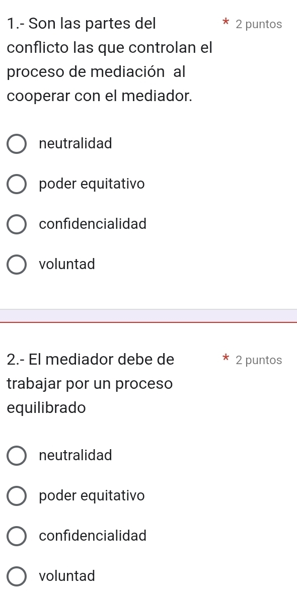 1.- Son las partes del 2 puntos
conflicto las que controlan el
proceso de mediación al
cooperar con el mediador.
neutralidad
poder equitativo
confidencialidad
voluntad
2.- El mediador debe de 2 puntos
trabajar por un proceso
equilibrado
neutralidad
poder equitativo
confidencialidad
voluntad