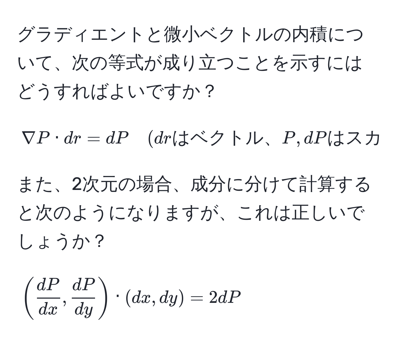 グラディエントと微小ベクトルの内積について、次の等式が成り立つことを示すにはどうすればよいですか？  
[
nabla P · dr = dP quad (drはベクトル、P,dPはスカラー)
]  
また、2次元の場合、成分に分けて計算すると次のようになりますが、これは正しいでしょうか？  
[
( dP/dx ,  dP/dy ) · (dx, dy) = 2dP 
]