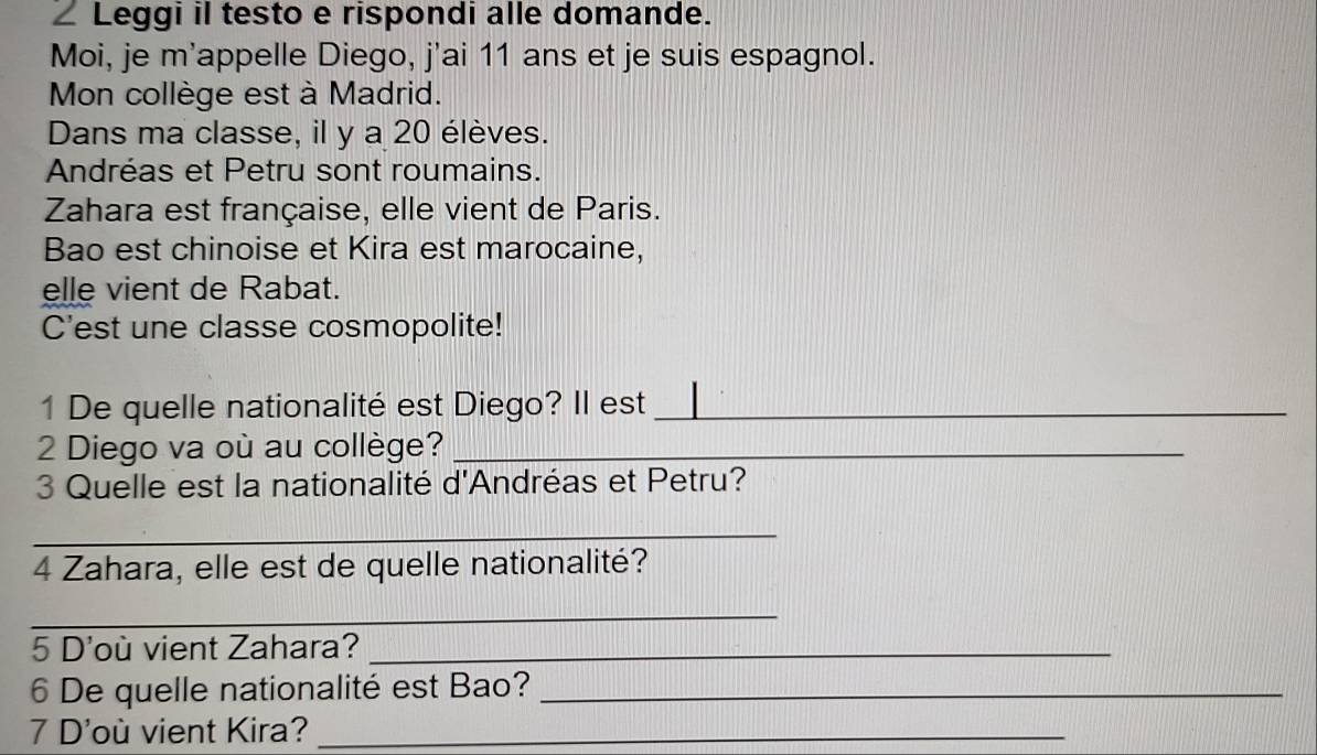 Leggi il testo e rispondi alle domande. 
Moi, je m'appelle Diego, j'ai 11 ans et je suis espagnol. 
Mon collège est à Madrid. 
Dans ma classe, il y a 20 élèves. 
Andréas et Petru sont roumains. 
Zahara est française, elle vient de Paris. 
Bao est chinoise et Kira est marocaine, 
elle vient de Rabat. 
C'est une classe cosmopolite! 
1 De quelle nationalité est Diego? II est_ 
2 Diego va où au collège?_ 
3 Quelle est la nationalité d'Andréas et Petru? 
_ 
4 Zahara, elle est de quelle nationalité? 
_ 
5 D'où vient Zahara?_ 
6 De quelle nationalité est Bao?_ 
7 D'où vient Kira?_