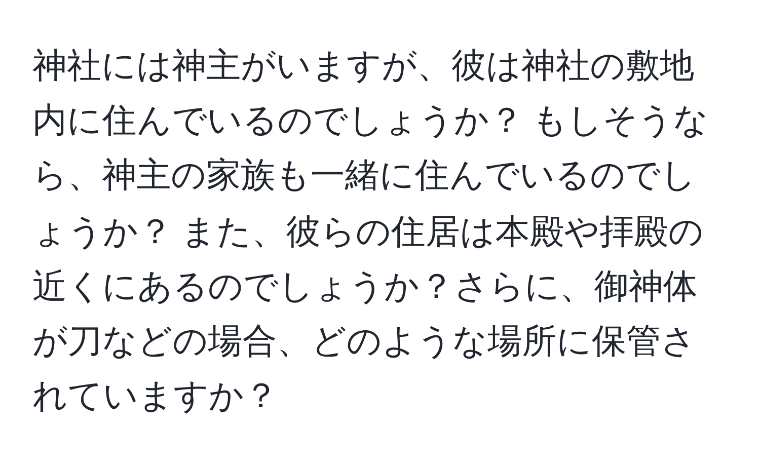 神社には神主がいますが、彼は神社の敷地内に住んでいるのでしょうか？ もしそうなら、神主の家族も一緒に住んでいるのでしょうか？ また、彼らの住居は本殿や拝殿の近くにあるのでしょうか？さらに、御神体が刀などの場合、どのような場所に保管されていますか？