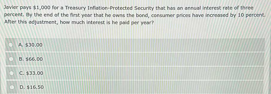 Javier pays $1,000 for a Treasury Inflation-Protected Security that has an annual interest rate of three
percent. By the end of the first year that he owns the bond, consumer prices have increased by 10 percent.
After this adjustment, how much interest is he paid per year?
A. $30.00
B. $66.00
C. $33.00
D. $16.50