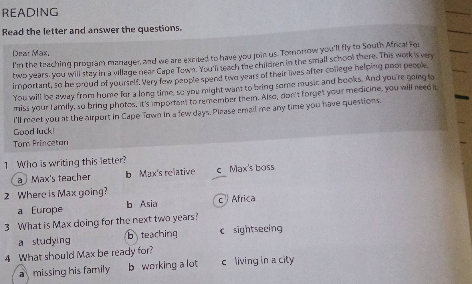 READING
Read the letter and answer the questions.
Dear Max,
I'm the teaching program manager, and we are excited to have you join us. Tomorrow you'll fly to South Africa! For
two years, you will stay in a village near Cape Town. You'll teach the children in the small school there. This work is very
important, so be proud of yourself. Very few people spend two years of their lives after college helping poor people
You will be away from home for a long time, so you might want to bring some music and books. And you're going to
miss your family, so bring photos. It’s important to remember them. Also, don’t forget your medicine, you will need it
I'll meet you at the airport in Cape Town in a few days. Please email me any time you have questions.
Good luck!
Tom Princeton
1 Who is writing this letter?
a Max's teacher b Max's relative c Max's boss
2 Where is Max going?
a Europe b Asia c Africa
3 What is Max doing for the next two years?
b teaching c sightseeing
a studying
4 What should Max be ready for?
a missing his family b working a lot c living in a city