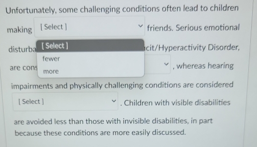 Unfortunately, some challenging conditions often lead to children 
making [ Select ] friends. Serious emotional 
disturba [ Select ] 
icit/Hyperactivity Disorder, 
fewer 
, whereas hearing 
are cons more 
impairments and physically challenging conditions are considered 
[ Select ] . Children with visible disabilities 
are avoided less than those with invisible disabilities, in part 
because these conditions are more easily discussed.