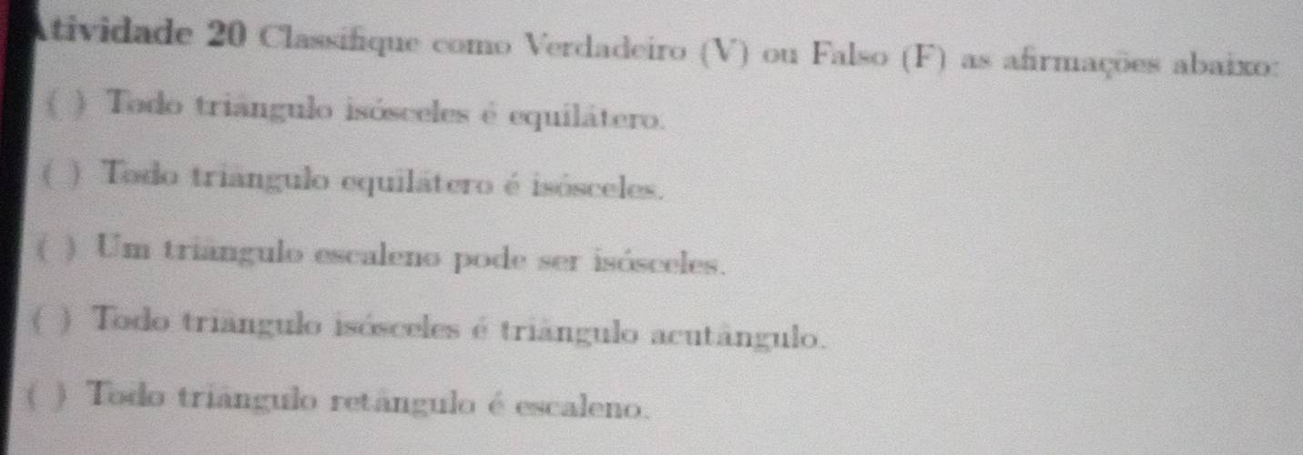 Atividade 20 Classifique como Verdadeiro (V) ou Falso (F) as afirmações abaixo: 
( ) Todo triángulo isósceles é equilátero. 
( ) Todo triângulo equilátero é isósceles. 
( ) Um triángulo escaleno pode ser isósceles. 
( ) Todo triângulo isósceles é triângulo acutângulo. 
( ) Todo triángulo retângulo é escaleno.