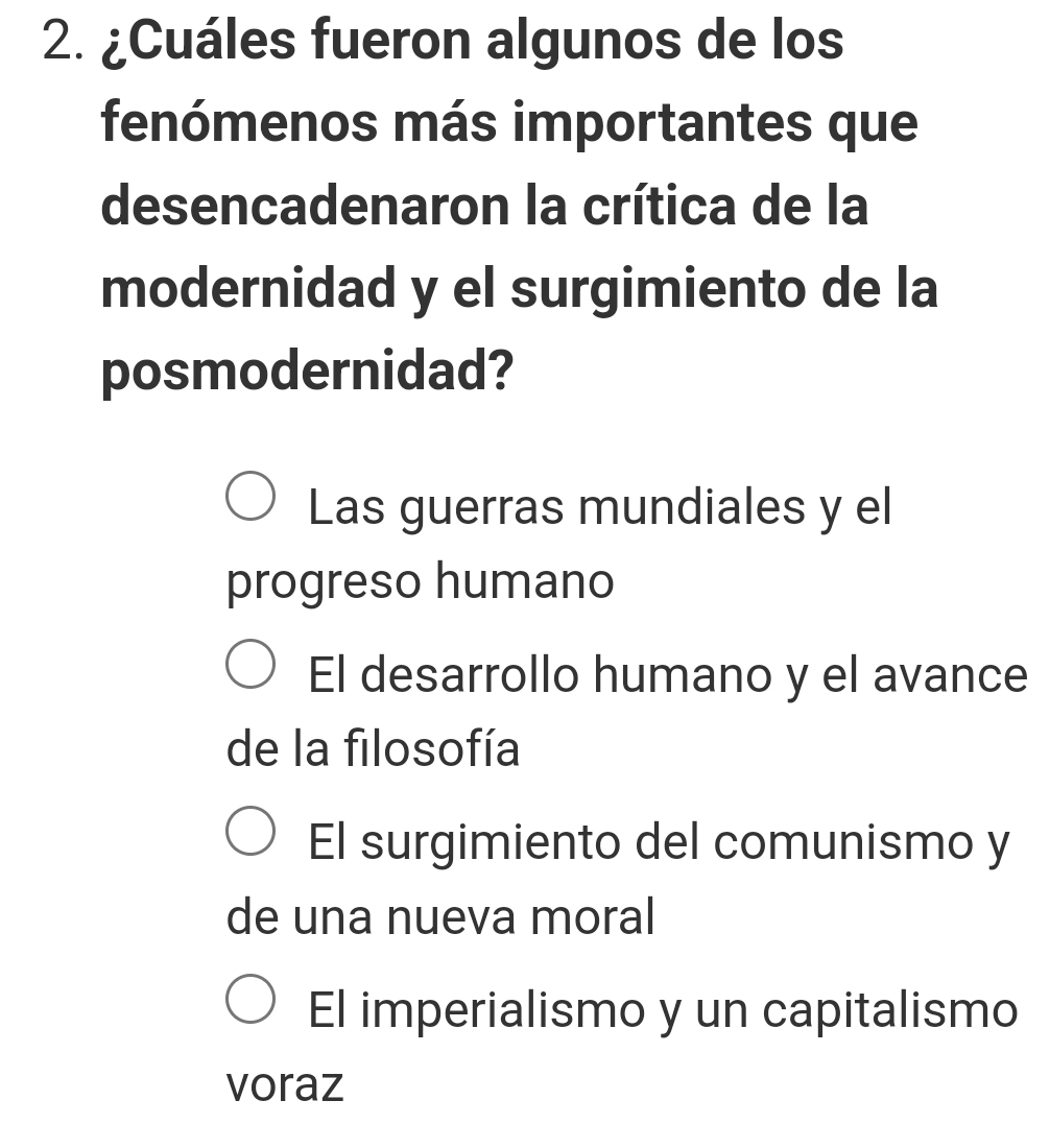 ¿Cuáles fueron algunos de los
fenómenos más importantes que
desencadenaron la crítica de la
modernidad y el surgimiento de la
posmodernidad?
Las guerras mundiales y el
progreso humano
El desarrollo humano y el avance
de la filosofía
El surgimiento del comunismo y
de una nueva moral
El imperialismo y un capitalismo
voraz