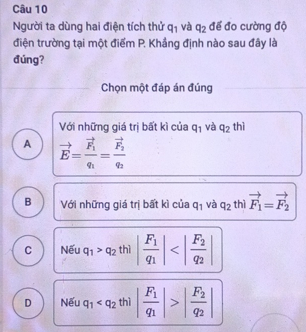 Người ta dùng hai điện tích thử q_1 và q_2 để đo cường độ
điện trường tại một điểm P. Khẳng định nào sau đây là
đúng?
Chọn một đáp án đúng
Với những giá trị bất kì của q_1 và q_2 thì
A vector E=frac vector F_1q_1=frac vector F_2q_2
B Với những giá trị bất kì của q_1 và q_21 hì vector F_1=vector F_2
C Nếu |q_1>q_2th||frac F_1q_1|
J
D Nếu q_1 |frac F_2q_2|