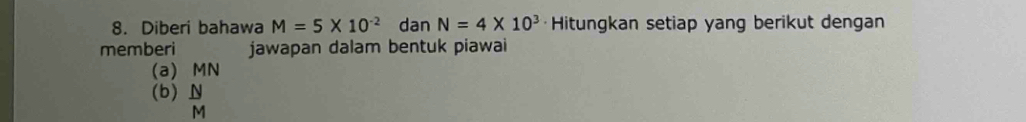 Diberi bahawa M=5* 10^(-2) dan N=4* 10^3 ·Hitungkan setiap yang berikut dengan 
memberi jawapan dalam bentuk piawai 
(a) MN
(b)