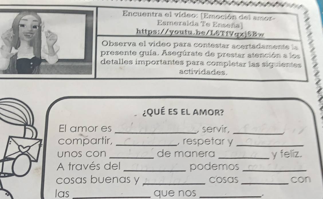 Encuentra el vídeo: (Emoción del amor- 
Esmeralda Te Enseña) 
https://youtu.be/L6TfVqxj6Bw 
Observa el vídeo para contestar acertadamente la 
resente guía. Asegúrate de prestar atención a los 
etalles importantes para completar las siguientes 
actividades. 
¿qué es el amor? 
El amor es _, servir,_ 
compartir, _ respetar y_ 
unos con _de manera _y feliz. 
A través del _podemos_ 
cosas buenas y _cosas_ con 
las _que nos_