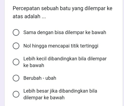 Percepatan sebuah batu yang dilempar ke
atas adalah ...
Sama dengan bisa dilempar ke bawah
Nol hingga mencapai titik tertinggi
Lebih kecil dibandingkan bila dilempar
ke bawah
Berubah - ubah
Lebih besar jika dibandingkan bila
dilempar ke bawah