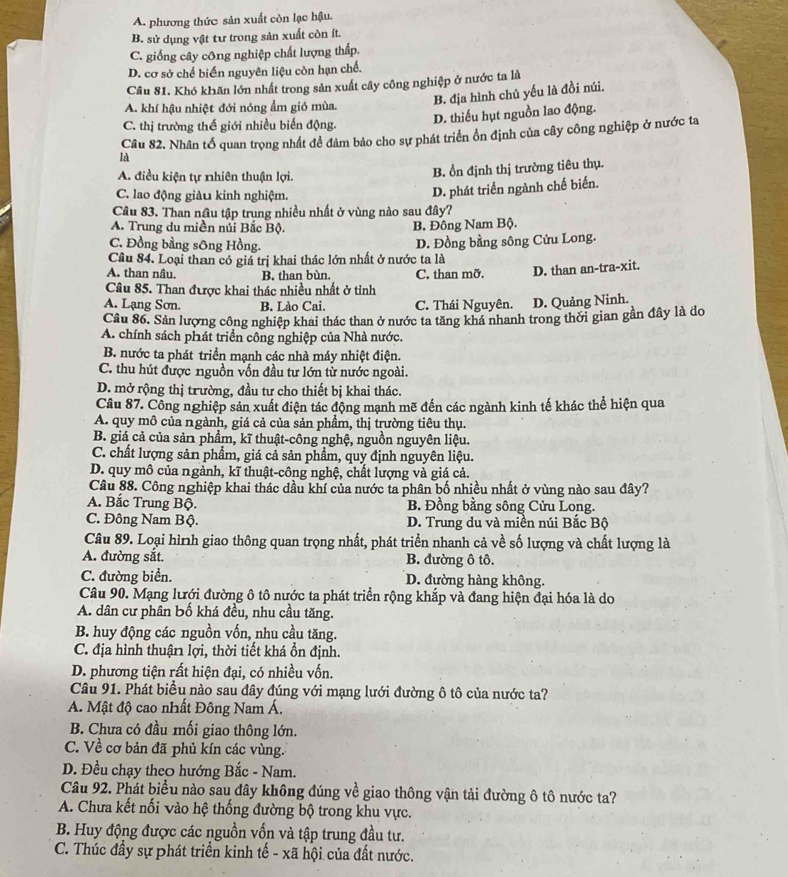A. phương thức sản xuất còn lạc hậu.
B. sử dụng vật tư trong sản xuất còn ít.
C. giống cây công nghiệp chất lượng thấp.
D. cơ sở chế biến nguyên liệu còn hạn chế.
Câu 81. Khó khăn lớn nhất trong sản xuất cây công nghiệp ở nước ta là
A. khí hậu nhiệt đới nóng ẩm gió mùa.
B. địa hình chủ yếu là đồi núi.
C. thị trường thế giới nhiều biến động.
D. thiếu hụt nguồn lao động.
Câu 82. Nhân tố quan trọng nhất để đảm bảo cho sự phát triển ổn định của cây công nghiệp ở nước ta
là
A. điều kiện tự nhiên thuận lợi.
B. ổn định thị trường tiêu thụ.
C. lao động giàu kinh nghiệm.
D. phát triển ngành chế biến.
Câu 83. Than nâu tập trung nhiều nhất ở vùng nào sau đây?
A. Trung du miền núi Bắc Bộ. B. Đông Nam Bộ.
C. Đồng bằng sông Hồng. D. Đồng bằng sông Cửu Long.
Câu 84. Loại than có giá trị khai thác lớn nhất ở nước ta là
A. than nâu. B. than bùn. C. than mỡ. D. than an-tra-xit.
Câu 85. Than được khai thác nhiều nhất ở tỉnh
A. Lạng Sơn. B. Lào Cai. C. Thái Nguyên. D. Quảng Ninh.
Câu 86. Sản lượng công nghiệp khai thác than ở nước ta tăng khá nhanh trong thời gian gần đây là đo
A. chính sách phát triển công nghiệp của Nhà nước.
B. nước ta phát triển mạnh các nhà máy nhiệt điện.
C. thu hút được nguồn vốn đầu tư lớn từ nước ngoài.
D. mở rộng thị trường, đầu tư cho thiết bị khai thác.
Câu 87. Công nghiệp sản xuất điện tác động mạnh mẽ đến các ngành kinh tế khác thể hiện qua
A. quy mô của ngành, giá cả của sản phầm, thị trường tiêu thụ.
B. giá cả của sản phẩm, kĩ thuật-công nghệ, nguồn nguyên liệu.
C. chất lượng sản phẩm, giá cả sản phẩm, quy định nguyên liệu.
D. quy mô của ngành, kĩ thuật-công nghệ, chất lượng và giá cả.
Câu 88. Công nghiệp khai thác dầu khí của nước ta phân bố nhiều nhất ở vùng nào sau đây?
A. Bắc Trung Bộ. B. Đồng bằng sông Cửu Long.
C. Đông Nam Bộ. D. Trung du và miền núi Bắc Bộ
Câu 89. Loại hình giao thông quan trọng nhất, phát triển nhanh cả về số lượng và chất lượng là
A. đường sắt. B. đường ô tô.
C. đường biển. D. đường hàng không.
Câu 90. Mạng lưới đường ô tô nước ta phát triển rộng khắp và đang hiện đại hóa là do
A. dân cư phân bố khá đều, nhu cầu tăng.
B. huy động các nguồn vốn, nhu cầu tăng.
C. địa hình thuận lợi, thời tiết khá ổn định.
D. phương tiện rất hiện đại, có nhiều vốn.
Câu 91. Phát biểu nào sau đây đúng với mạng lưới đường ô tô của nước ta?
A. Mật độ cao nhất Đông Nam Á.
B. Chưa có đầu mối giao thông lớn.
C. Về cơ bản đã phủ kín các vùng.
D. Đều chạy theo hướng Bắc - Nam.
Câu 92. Phát biểu nào sau đây không đúng về giao thông vận tải đường ô tô nước ta?
A. Chưa kết nối vào hệ thống đường bộ trong khu vực.
B. Huy động được các nguồn vốn và tập trung đầu tư.
C. Thúc đầy sự phát triển kinh tế - xã hội của đất nước.
