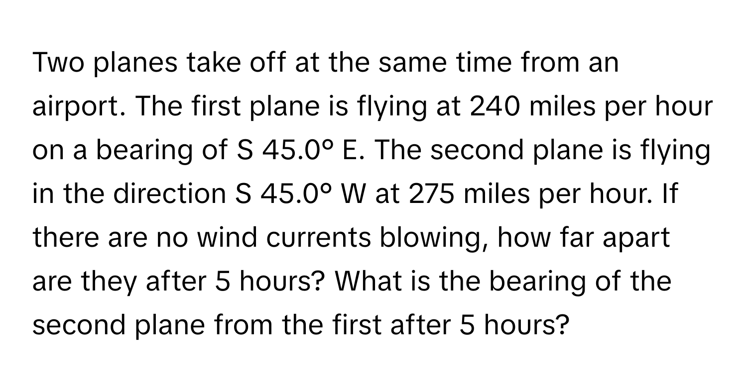 Two planes take off at the same time from an airport. The first plane is flying at 240 miles per hour on a bearing of S 45.0° E. The second plane is flying in the direction S 45.0° W at 275 miles per hour. If there are no wind currents blowing, how far apart are they after 5 hours? What is the bearing of the second plane from the first after 5 hours?