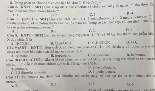 D. Trong phân tử alkane chi có các liên kết đơn C-H và C-C.
Câu 6. [KNTT - SBT] Trộn neopentane với chlorine và chiều ánh sáng tử ngoại thì thu được tổi
bao nhiêu sản phâm monochlorine? D. 4.
A. 1. B. 2. C. 3.
Câu 7. [KNTT - SBT] Cho các chất sau: (1) 2-methylbutane; (2) 2-methylpentane; (3)
methylpentane; (4) 2,2-dimethylbutane và (5) benzene. Trong số các chất này, có bao nhiêu chất có 
là sản phẩm reforming hexane ? D. 4.
A. 5. B. 2. C. 3.
Câu 8. [KNTT - SBT] Oxi hoá butane bằng oxygen ở 180°C và 70 bar tạo thành sản phẩm hữu
X duy nhất. X là
A. HCOOH. B. CH_3COOH. C. C_2H_5COOH. D. CO_2.
Câu 9 (SBT - KNTT). Hợp chất X có công thức phân tử C_5H_12 , khi tác dụng với chlorine (có chi
sáng) tạo được bốn dẫn xuất thể monochlorine. X là
A. pentane. B. isopentane. C. neopentane. D. isobutane.
Câu 10 (SBT - CTST). Alkane (A) có cộng thức phân tử C_5H_12 (A) tác dụng với chlorine khi đun nót
chi tạo một dẫn xuất monochloro duy nhất. Tên gọi của (A) là
A. pentane. B. 2-methylbutane.
C. 2,2-dimethylpropane. D. 3-methylbutane.
Câu 11: Iso-hexane tác dụng với chlorine (có chiều sáng) có thể tạo tối đa bao nhiêu dẫn xã
monochloro ? C. 5. D. 6.
A. 3. B. 4.
17 Theo mẫu đề kiểm tr sẽ