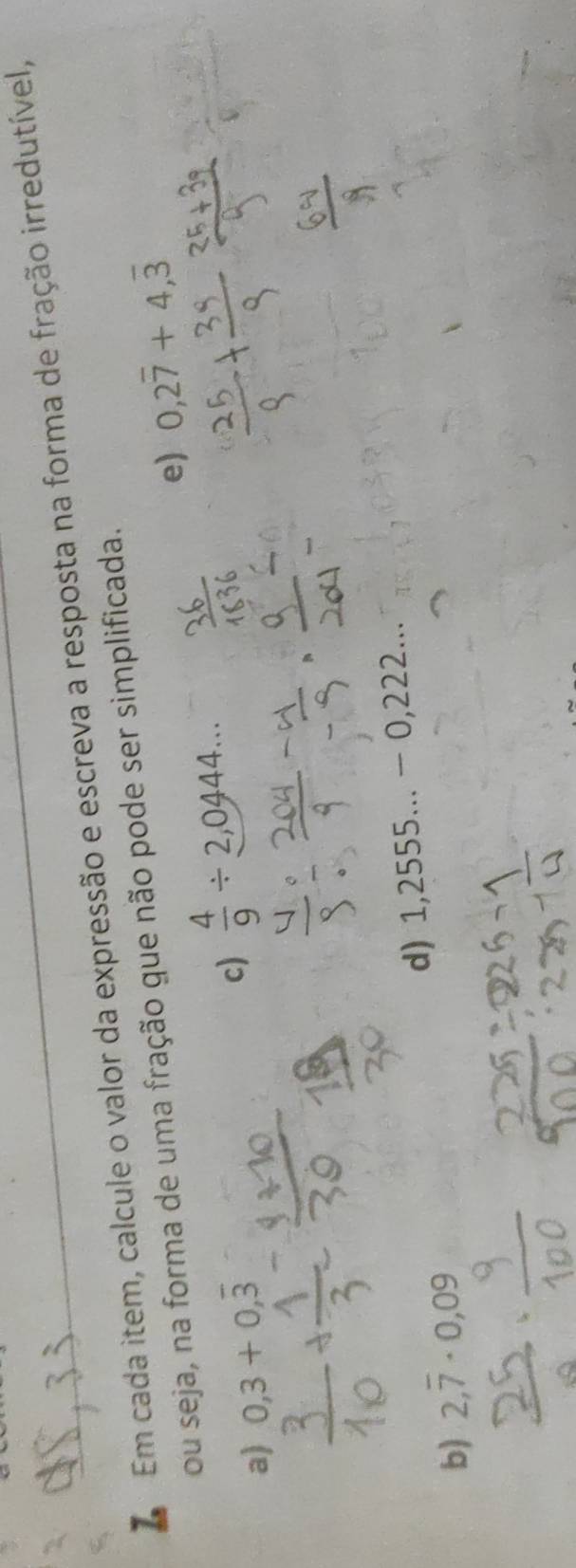 Em cada item, calcule o valor da expressão e escreva a resposta na forma de fração irredutível, 
ou seja, na forma de uma fração que não pode ser simplificada. 
e) 0,2overline 7+4,overline 3
a) 0,3+0,overline 3
c)  4/9 / 2,0444... 
d) 1,2555...-0,222... 
b) 2,overline 7· 0,09