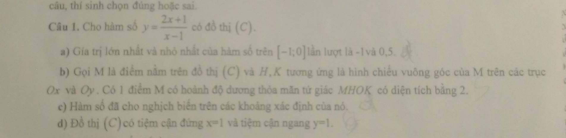 câu, thí sinh chọn đúng hoặc sai. 
Câu 1. Cho hàm số y= (2x+1)/x-1  có đồ thị (C). 
a) Gía trị lớn nhất và nhỏ nhất của hàm số trên [-1;0] lần lượt là -1 và 0, 5. 
b) Gọi M là điểm nằm trên đồ thị (C) và H,K tương ứng là hình chiếu vuông góc của M trên các trục
Ox và Oy. Có 1 điểm M có hoành độ dương thỏa mãn tứ giác MHOK có diện tích bằng 2. 
c) Hàm số đã cho nghịch biển trên các khoảng xác định của nó. 
d) Đồ thị (C) có tiệm cận đứng x=1 và tiệm cận ngang y=1.