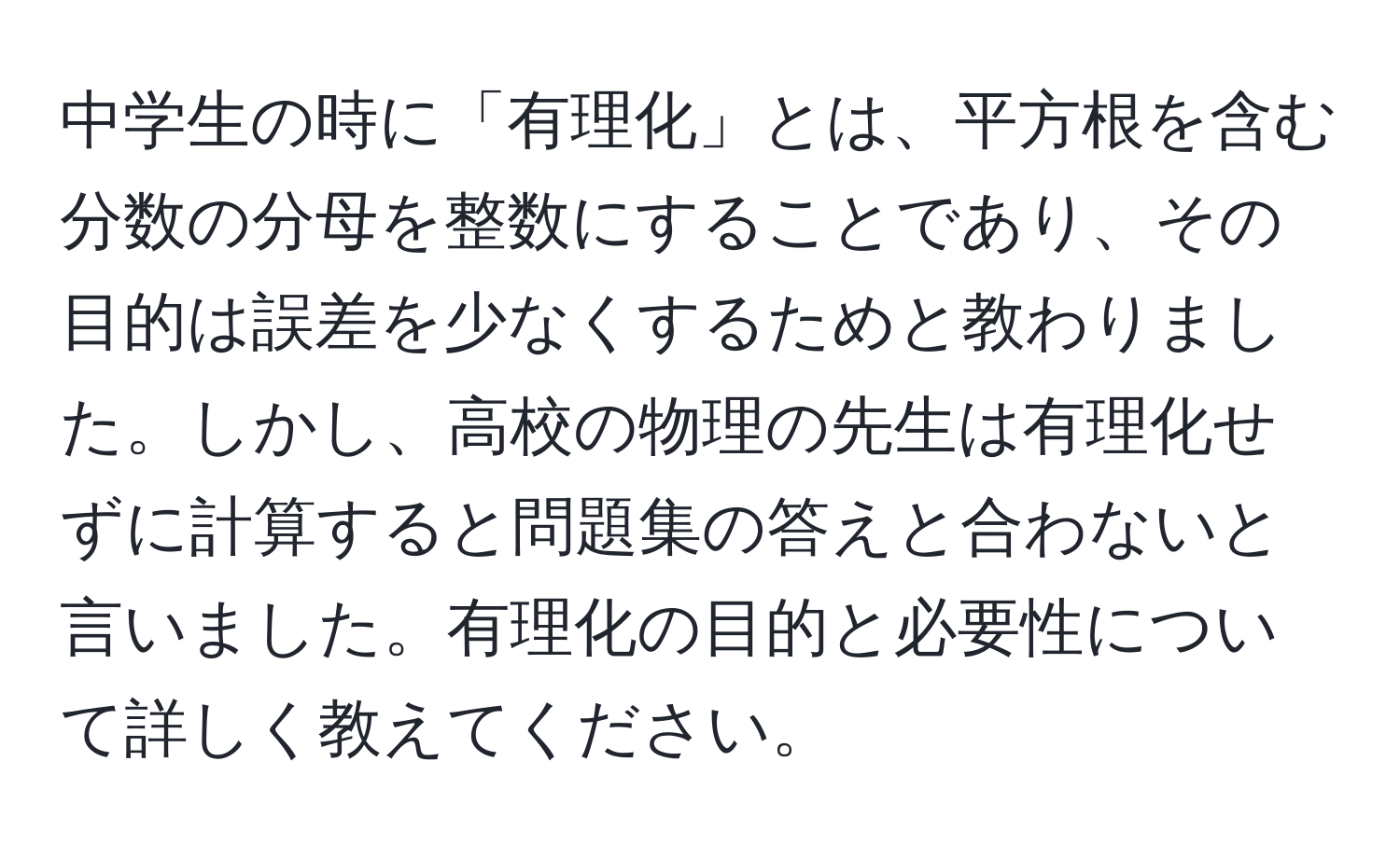 中学生の時に「有理化」とは、平方根を含む分数の分母を整数にすることであり、その目的は誤差を少なくするためと教わりました。しかし、高校の物理の先生は有理化せずに計算すると問題集の答えと合わないと言いました。有理化の目的と必要性について詳しく教えてください。