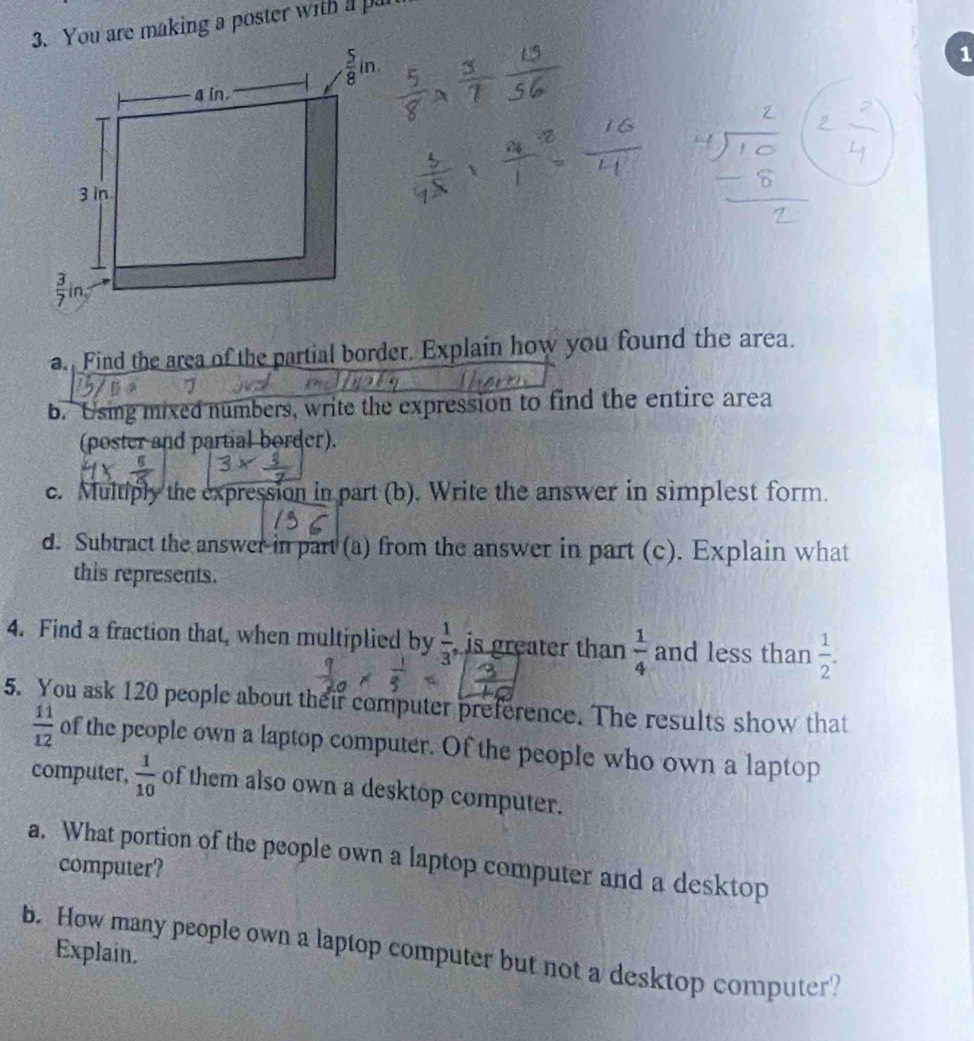 You are making a poster with a p
1
a. Find the area of the partial border. Explain how you found the area.
b. Using mixed numbers, write the expression to find the entire area
(poster and partial border).
c. Multiply the expression in part (b). Write the answer in simplest form.
d. Subtract the answer in part (a) from the answer in part (c). Explain what
this represents.
4. Find a fraction that, when multiplied by  1/3  , is greater than  1/4  and less than  1/2 .
5. You ask 120 people about their computer preference. The results show that
 11/12  of the people own a laptop computer. Of the people who own a laptop
computer,  1/10  of them also own a desktop computer.
a. What portion of the people own a laptop computer and a desktop
computer?
b. How many people own a laptop computer but not a desktop computer?
Explain.