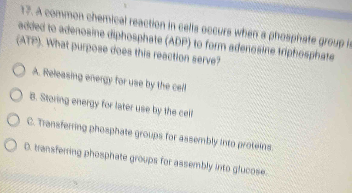 A common chemical reaction in cells occurs when a phosphate group is
added to adenosine diphosphate (ADP) to form adenosine triphosphate
(ATP). What purpose does this reaction serve?
A. Releasing energy for use by the cell
B. Storing energy for later use by the cell
C. Transferring phosphate groups for assembly into proteins.
D. transferring phosphate groups for assembly into glucose.