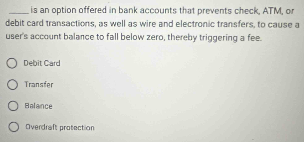 is an option offered in bank accounts that prevents check, ATM, or
debit card transactions, as well as wire and electronic transfers, to cause a
user's account balance to fall below zero, thereby triggering a fee.
Debit Card
Transfer
Balance
Overdraft protection