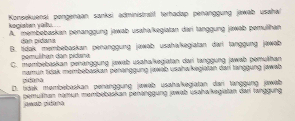 Konsekuensi pengenaan sanksi administratif terhadap penanggung jawab usaha/
kegiatan yaitu..
A. membebaskan penanggung jawab usaha/kegiatan dari tanggung jawab pemulihan
dan pidana
B. tidak membebaskan penanggung jawab usaha/kegiatan dari tanggung jawab
pemulihan dan pidana
C. membebaskan penanggung jawab usaha/kegiatan dari tanggung jawab pemulihan
namun tidak membebaskan penanggung jawab usaha/kegiatan dari tanggung jawab
pidana
D. tidak membebaskan penanggung jawab usaha/kegiatan dari tanggung jawab
pemulihan namun membebaskan penanggung jawab usaha/kegiatan dari tanggung
jawab pidana