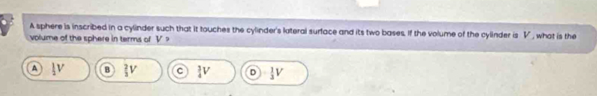 A sphere is inscribed in a cylinder such that it touches the cylinder's lateral surface and its two bases. If the volume of the cylinder is V , what is the
volume of the sphere in terms of V?
A l_2V B  2/3 V C  3/4 V D  1/3 V