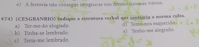 e) A ferrovia não consegue integrar-se nos demais sistemas viários.
474) (CESGRANRIO) Indique a estrutura verbal que contraria a norma culta.
a) Ter-me-ão elogiado. d) Temo-nos esquecido.
b) Tinha-se lembrado. e) Tenho-me alegrado.
c) Teria-me lembrado.