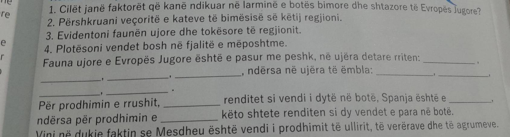 me 
re 
1. Cilët janë faktorët që kanë ndikuar në larminë e botës bimore dhe shtazore të Evropës Jugore? 
2. Përshkruani veçoritë e kateve të bimësisë së këtij regjioni. 
3. Evidentoni faunën ujore dhe tokësore të regjionit. 
e 
4. Plotësoni vendet bosh në fjalitë e mëposhtme. 
r 
Fauna ujore e Evropës Jugore është e pasur me peshk, në ujëra detare rriten:_ 
, ndërsa në ujëra të ëmbla:_ 
' 
_, 
_-,_ 
_, 
_` 
_. 
Për prodhimin e rrushit,_ 
renditet si vendi i dytë në botë, Spanja është et_ 
ndërsa për prodhimin e_ 
këto shtete renditen si dy vendet e para në botë. 
Vini në dukie faktin se Mesdheu është vendi i prodhimit të ullirit, të verërave dhe të agrumeve.