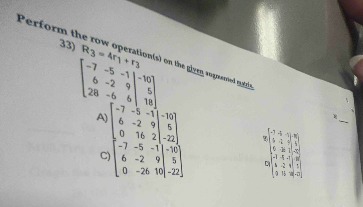 R_3=4r_1+r_3
Perform the row operation(s) on the given augmented matri
beginbmatrix -7&-5&-1&|-10 6&-2&9|&5 28beginbmatrix 0 5 18endbmatrix
A) beginarrayl -7- 1/3 =1,-1 0&-2&9 -7=17&20&5 -7&7&5 6 6 0&-2&3&5endbmatrix
_
33)
B beginbmatrix 2&4&5&10 6&2&1&1 6&-3&1&1 7&2&-1 6 6&1&9&2&1&9 6&9&9&5endbmatrix
C)
D