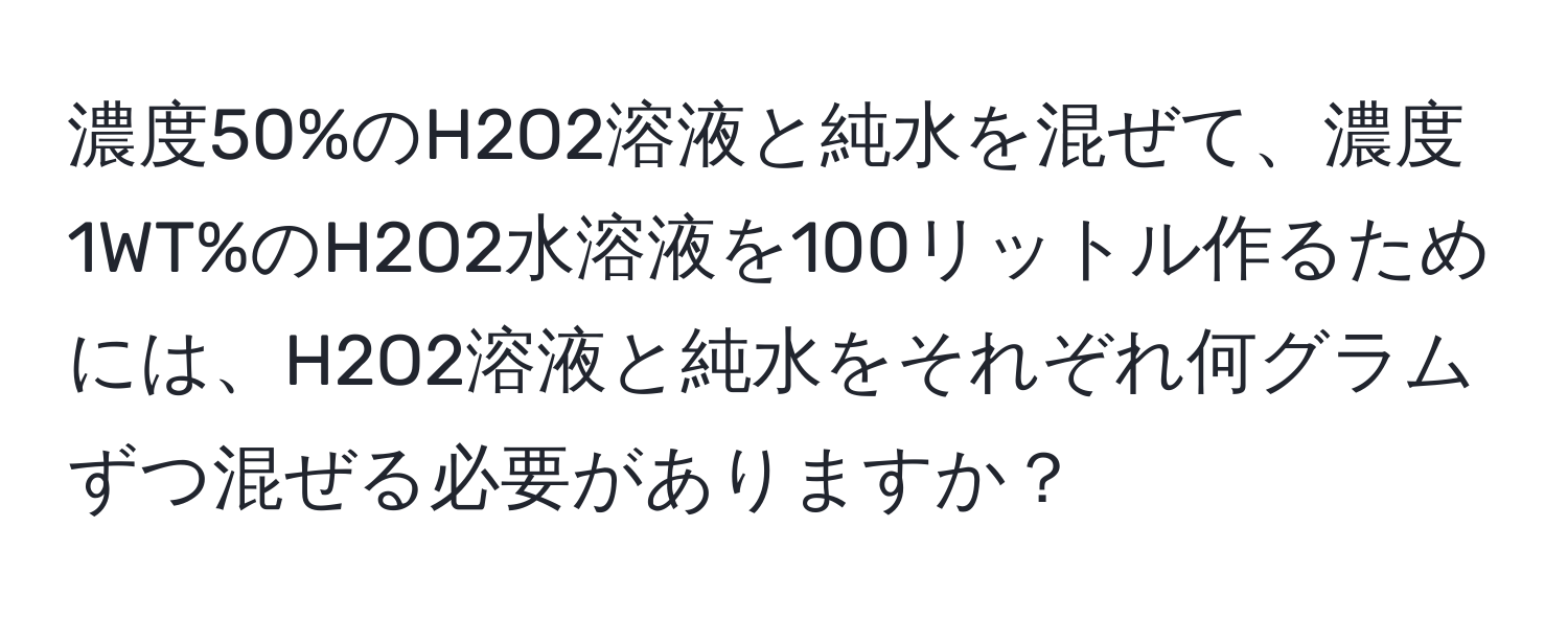 濃度50%のH2O2溶液と純水を混ぜて、濃度1WT%のH2O2水溶液を100リットル作るためには、H2O2溶液と純水をそれぞれ何グラムずつ混ぜる必要がありますか？