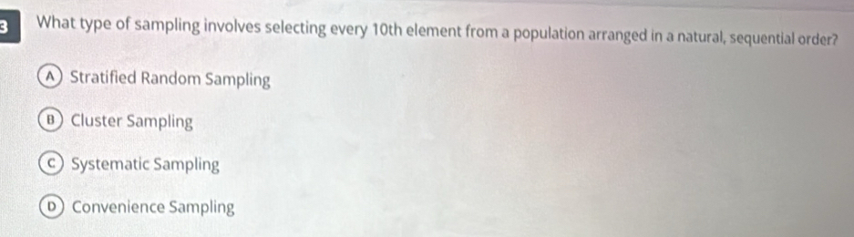 What type of sampling involves selecting every 10th element from a population arranged in a natural, sequential order?
Stratified Random Sampling
Cluster Sampling
cSystematic Sampling
D Convenience Sampling