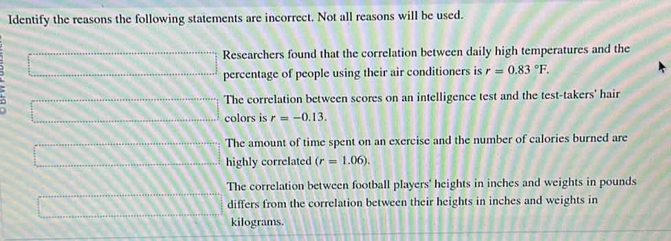 Identify the reasons the following statements are incorrect. Not all reasons will be used.
Researchers found that the correlation between daily high temperatures and the
percentage of people using their air conditioners is r=0.83°F.
The correlation between scores on an intelligence test and the test-takers' hair
colors is r=-0.13.
The amount of time spent on an exercise and the number of calories burned are
highly correlated (r=1.06).
The correlation between football players' heights in inches and weights in pounds
differs from the correlation between their heights in inches and weights in
kilograms.