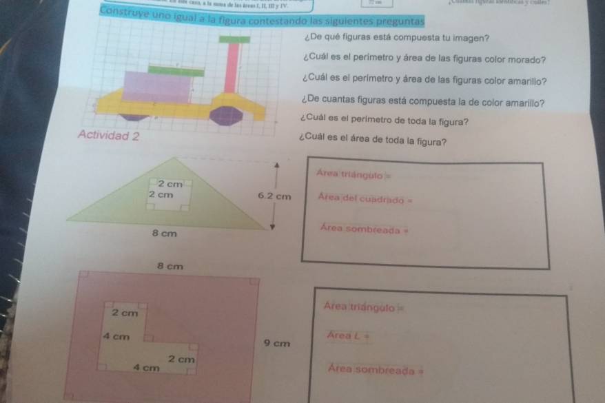 isés casn, a to suna de las áreas I, I, II y IV. 
Construye uno igual a la figura contestando las siguientes preguntas 
¿De qué figuras está compuesta tu imagen? 
¿Cuál es el perimetro y área de las figuras color morado? 
¿Cuál es el perimetro y área de las figuras color amarillo? 
¿De cuantas figuras está compuesta la de color amarillo? 
¿Cuál es el perimetro de toda la figura? 
¿Cuál es el área de toda la figura?
Área triángulo =
Area del cuadrado =
Área sombreada=
Área triángulo==
Area L=
Area sombreada=