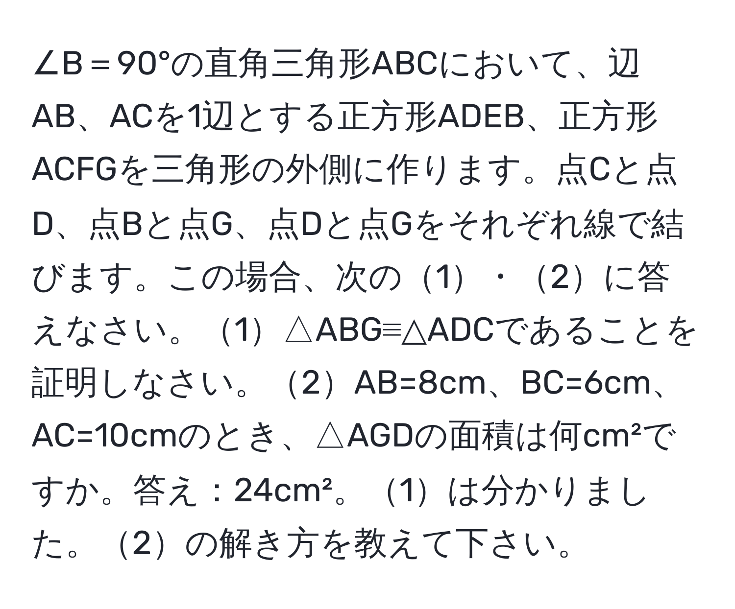 ∠B＝90°の直角三角形ABCにおいて、辺AB、ACを1辺とする正方形ADEB、正方形ACFGを三角形の外側に作ります。点Cと点D、点Bと点G、点Dと点Gをそれぞれ線で結びます。この場合、次の1・2に答えなさい。1△ABG≡△ADCであることを証明しなさい。2AB=8cm、BC=6cm、AC=10cmのとき、△AGDの面積は何cm²ですか。答え：24cm²。1は分かりました。2の解き方を教えて下さい。